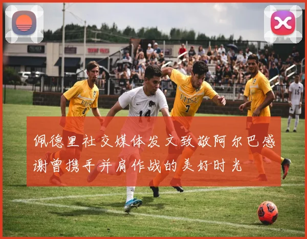 佩德里社交媒体发文致敬阿尔巴感谢曾携手并肩作战的美好时光