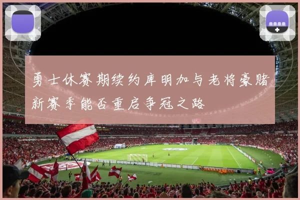 勇士休赛期续约库明加与老将豪赌新赛季能否重启争冠之路