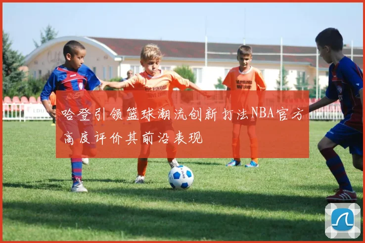 哈登引领篮球潮流创新打法NBA官方高度评价其前沿表现