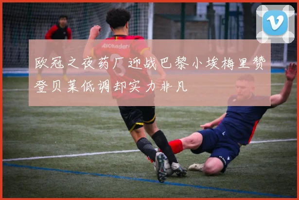 欧冠之夜药厂迎战巴黎小埃梅里赞登贝莱低调却实力非凡