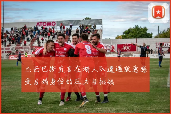 杰西巴斯直言在湖人队遭遇敌意感受后妈身份的压力与挑战