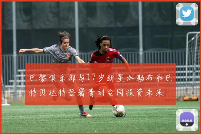 巴黎俱乐部与17岁新星加勒布和巴特贝达特签署青训合同投资未来