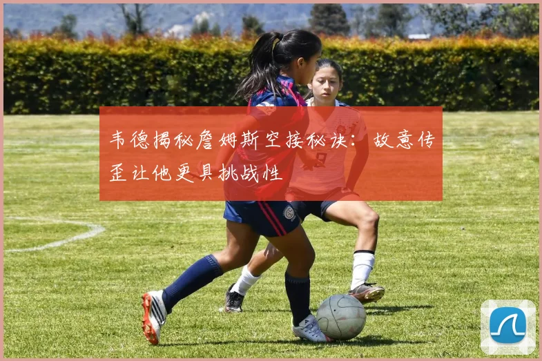 韦德揭秘詹姆斯空接秘诀：故意传歪让他更具挑战性