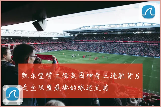 凯尔登赞主场氛围神奇三连胜背后是全联盟最棒的球迷支持