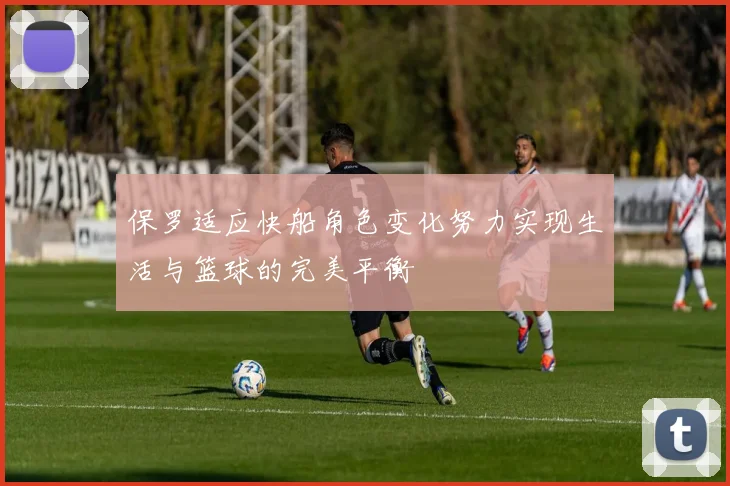 保罗适应快船角色变化努力实现生活与篮球的完美平衡
