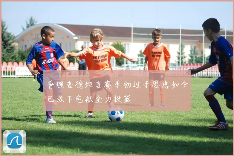 普理查德坦言赛季初过于思虑如今已放下包袱全力投篮