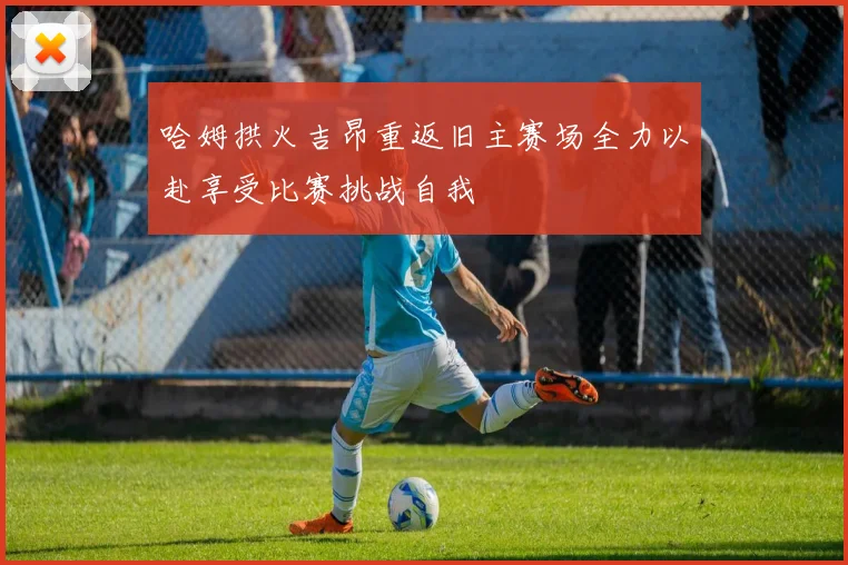 哈姆拱火吉昂重返旧主赛场全力以赴享受比赛挑战自我
