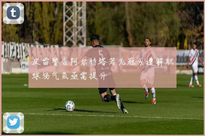 皮雷警告阿尔特塔若无冠或遭解职球场气氛亟需提升