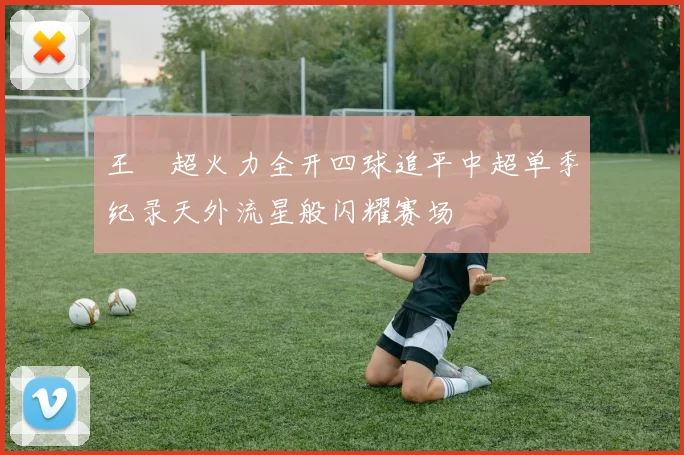 王燊超火力全开四球追平中超单季纪录天外流星般闪耀赛场
