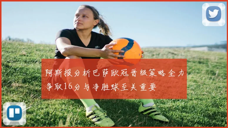 阿斯报分析巴萨欧冠晋级策略全力争取16分与净胜球至关重要
