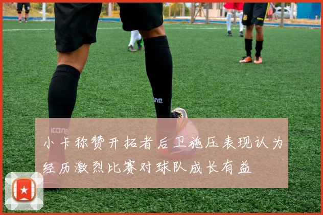 小卡称赞开拓者后卫施压表现认为经历激烈比赛对球队成长有益