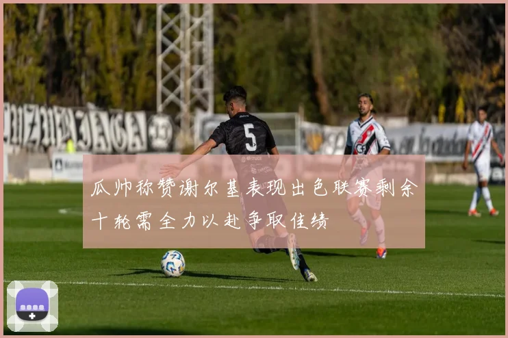 瓜帅称赞谢尔基表现出色联赛剩余十轮需全力以赴争取佳绩