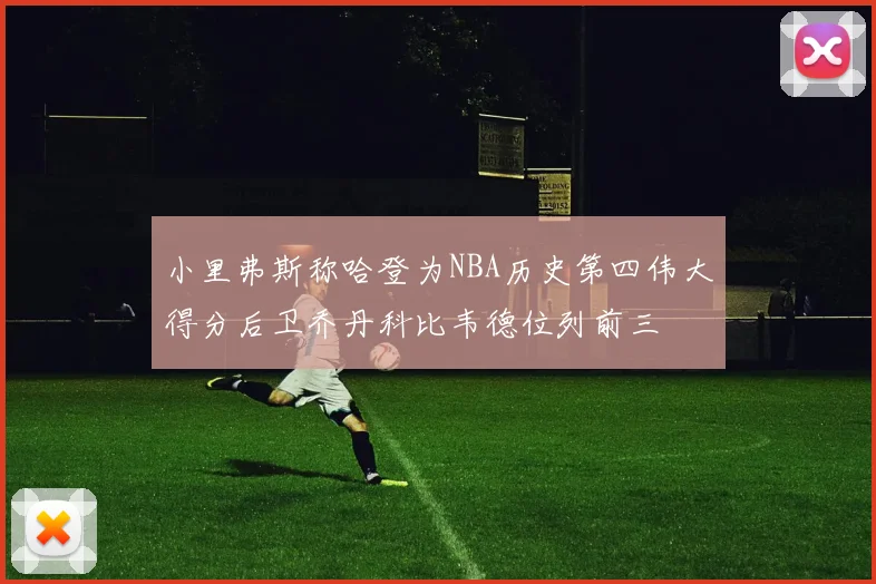 小里弗斯称哈登为NBA历史第四伟大得分后卫乔丹科比韦德位列前三