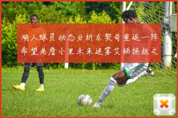 湖人球员动态分析东契奇重返一阵希望老詹小里未来迷雾艾顿拯救之战前景探讨