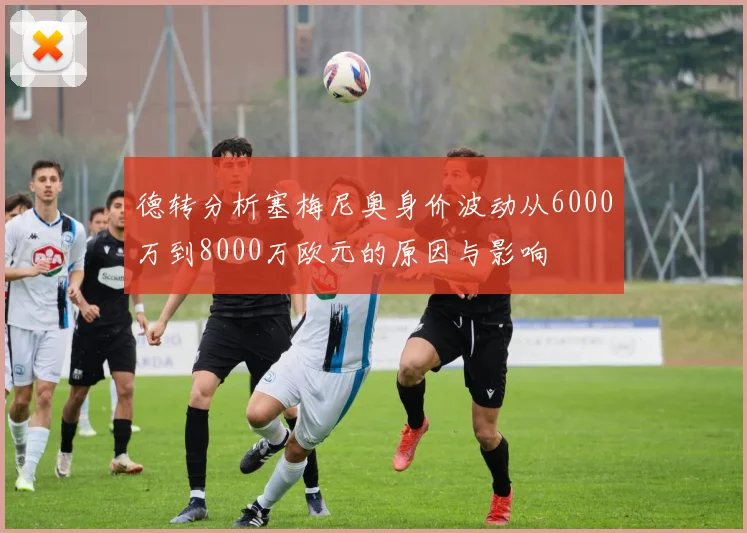德转分析塞梅尼奥身价波动从6000万到8000万欧元的原因与影响