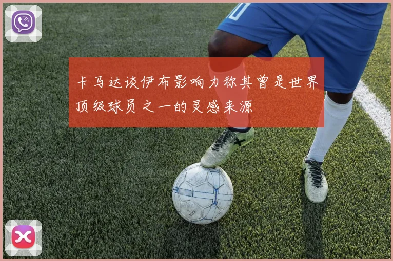 卡马达谈伊布影响力称其曾是世界顶级球员之一的灵感来源