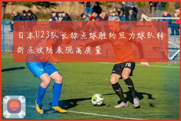 日本U23队长称点球胜约旦为球队转折点攻防表现高质量