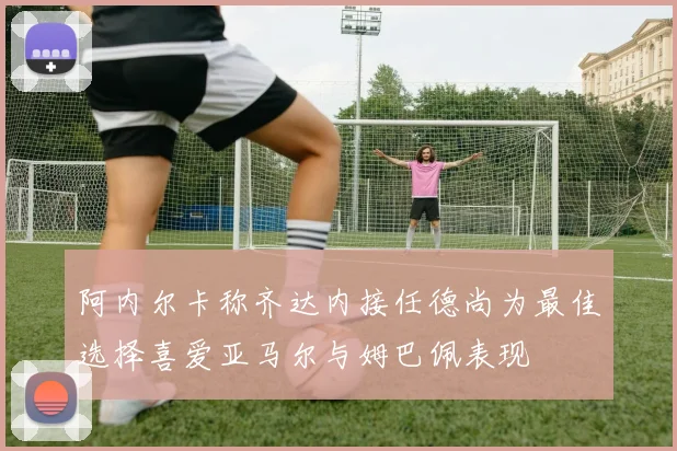 阿内尔卡称齐达内接任德尚为最佳选择喜爱亚马尔与姆巴佩表现